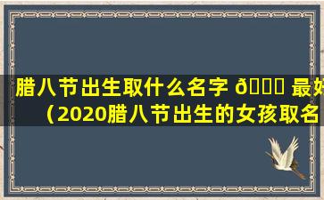 腊八节出生取什么名字 💐 最好（2020腊八节出生的女孩取名）